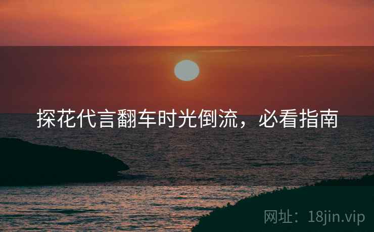 探花代言翻车时光倒流，必看指南