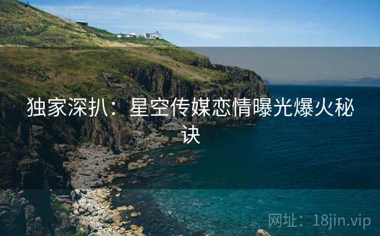 独家深扒：星空传媒恋情曝光爆火秘诀