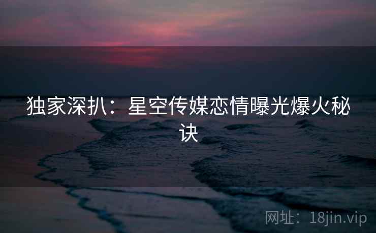 独家深扒：星空传媒恋情曝光爆火秘诀