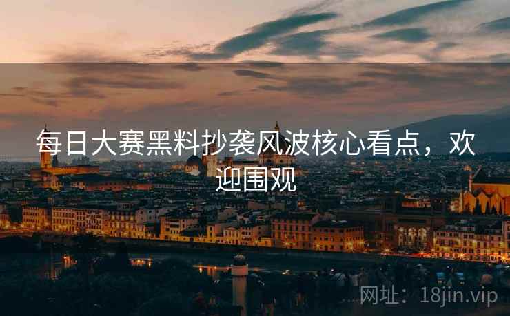 每日大赛黑料抄袭风波核心看点，欢迎围观