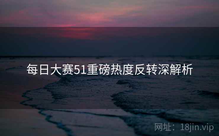 每日大赛51重磅热度反转深解析