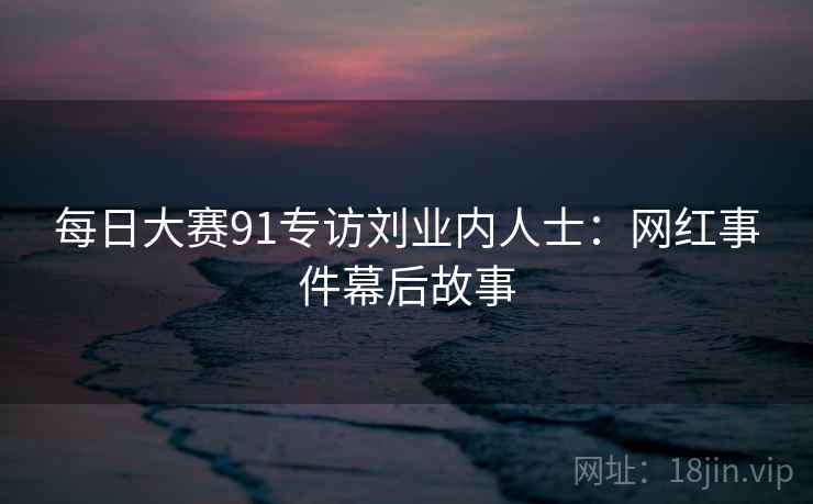 每日大赛91专访刘业内人士：网红事件幕后故事