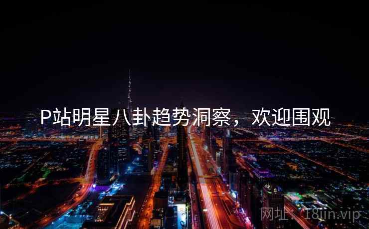 P站明星八卦趋势洞察，欢迎围观