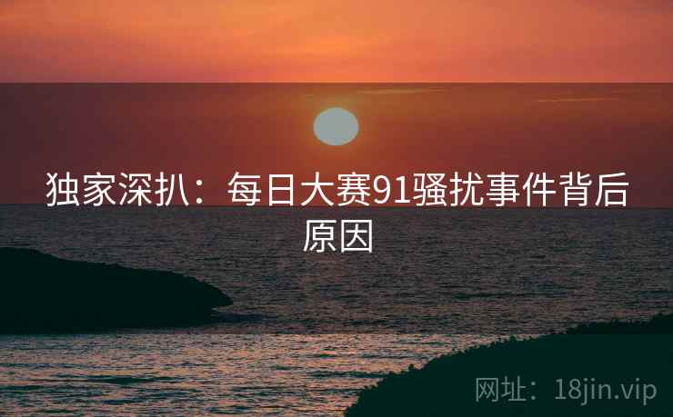 独家深扒：每日大赛91骚扰事件背后原因