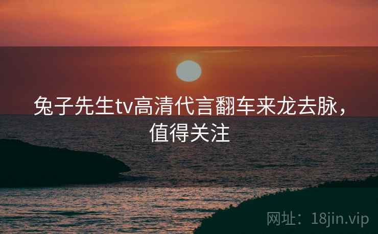 兔子先生tv高清代言翻车来龙去脉，值得关注