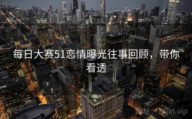 每日大赛51恋情曝光往事回顾，带你看透