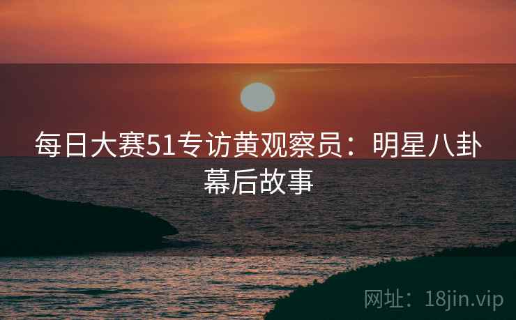 每日大赛51专访黄观察员：明星八卦幕后故事