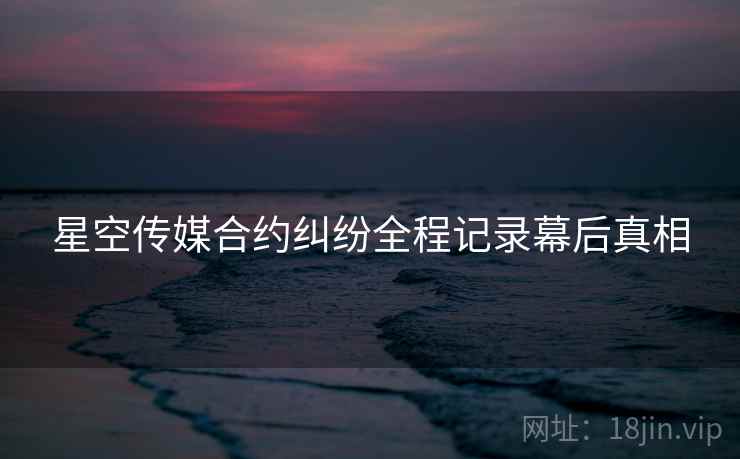 星空传媒合约纠纷全程记录幕后真相
