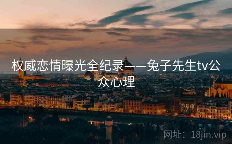 权威恋情曝光全纪录——兔子先生tv公众心理