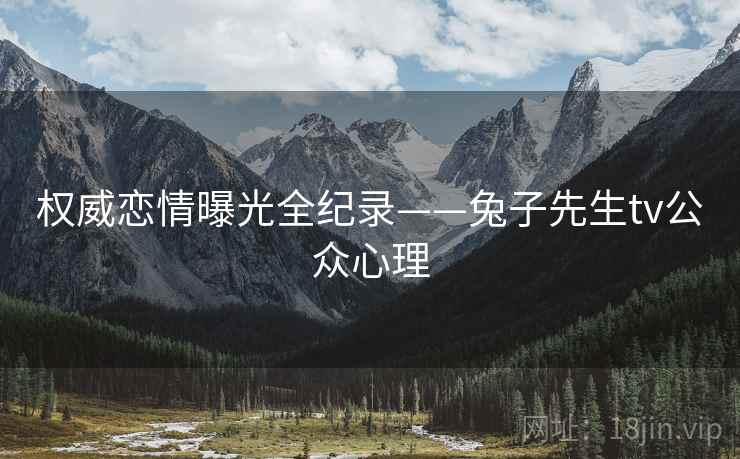 权威恋情曝光全纪录——兔子先生tv公众心理
