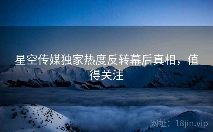 星空传媒独家热度反转幕后真相，值得关注