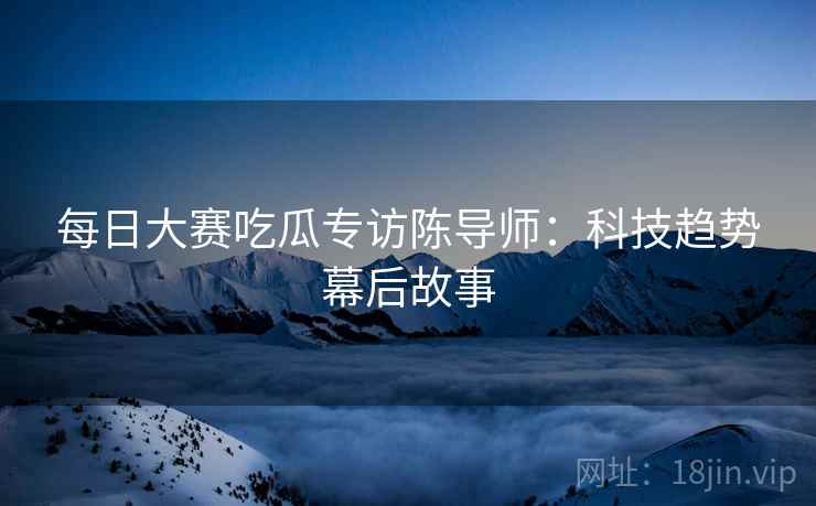 每日大赛吃瓜专访陈导师：科技趋势幕后故事