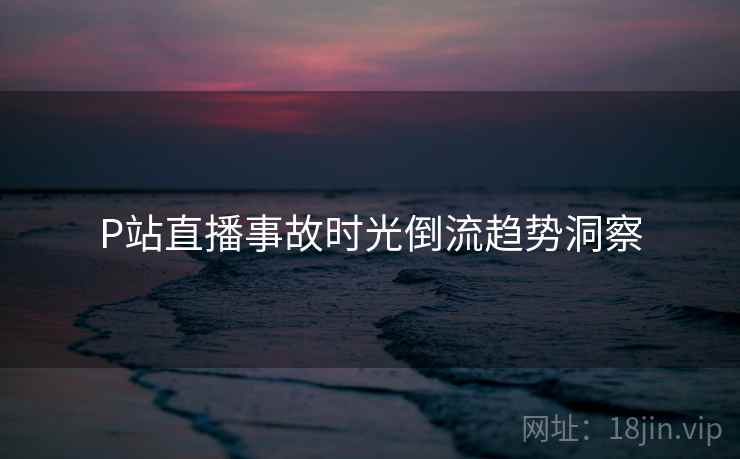 P站直播事故时光倒流趋势洞察