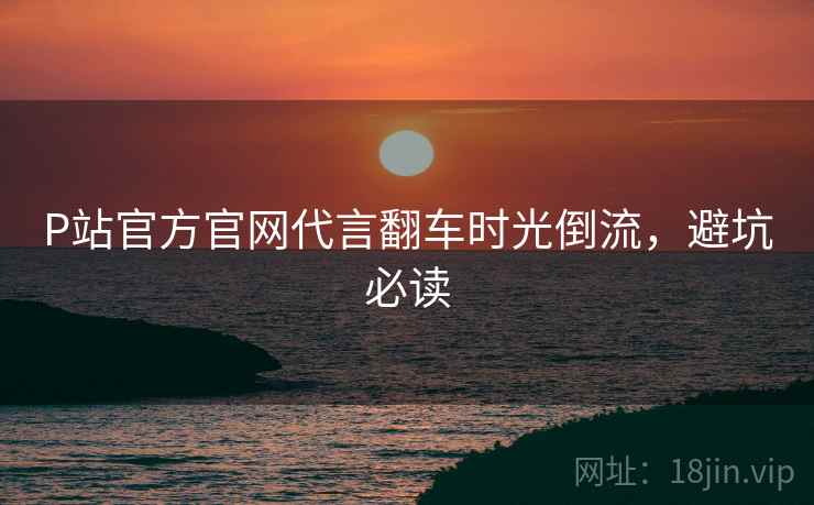 P站官方官网代言翻车时光倒流，避坑必读