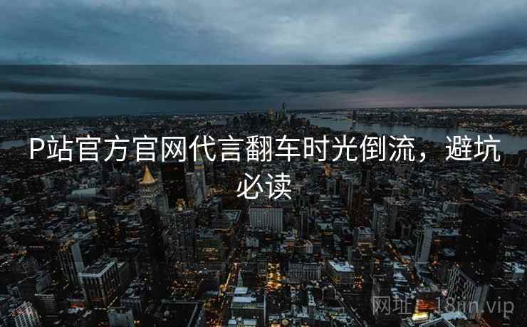 P站官方官网代言翻车时光倒流，避坑必读
