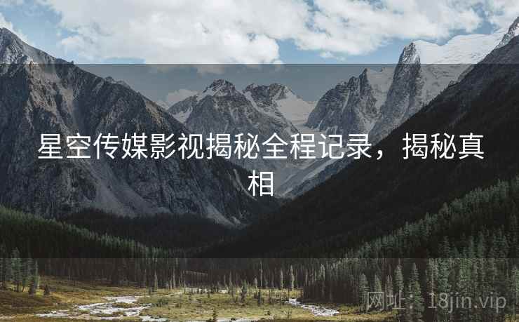 星空传媒影视揭秘全程记录，揭秘真相