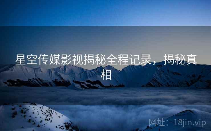 星空传媒影视揭秘全程记录，揭秘真相