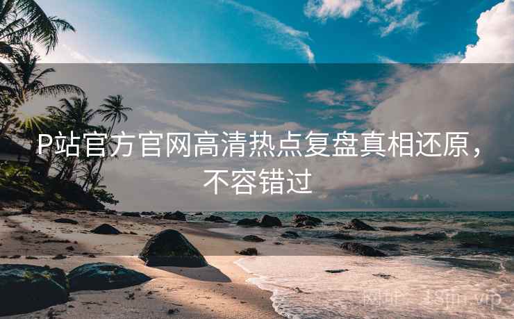 P站官方官网高清热点复盘真相还原，不容错过
