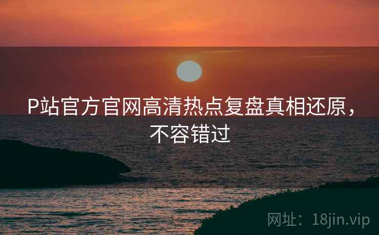 P站官方官网高清热点复盘真相还原，不容错过