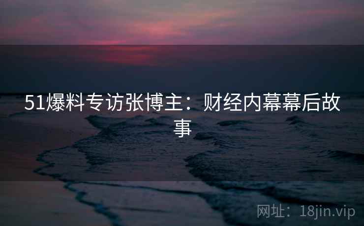 51爆料专访张博主：财经内幕幕后故事