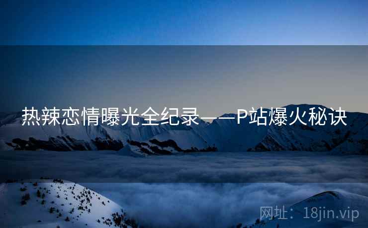 热辣恋情曝光全纪录——P站爆火秘诀