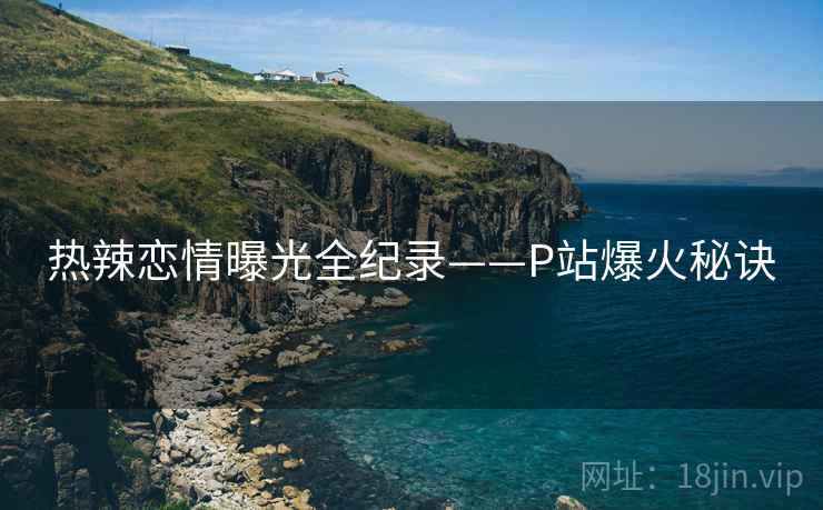 热辣恋情曝光全纪录——P站爆火秘诀