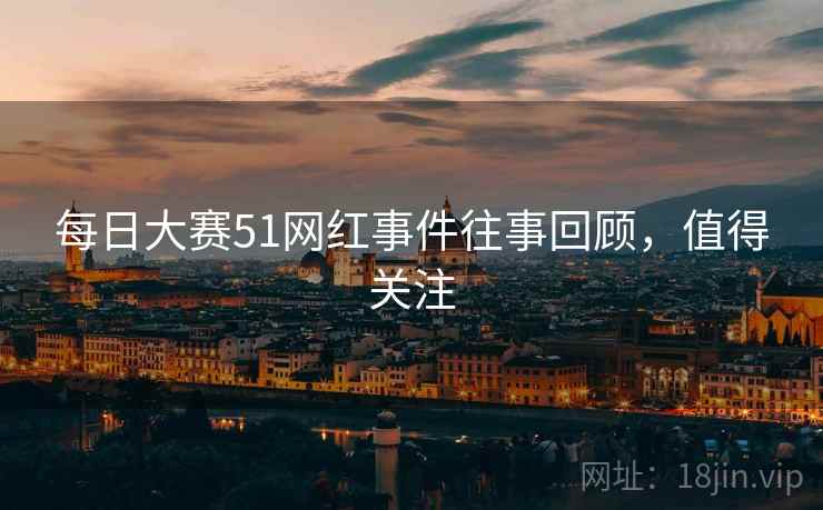 每日大赛51网红事件往事回顾，值得关注