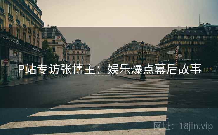 P站专访张博主：娱乐爆点幕后故事