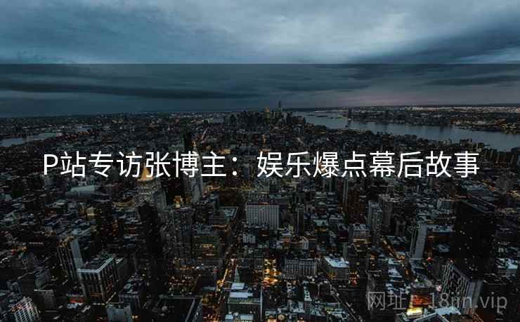 P站专访张博主：娱乐爆点幕后故事