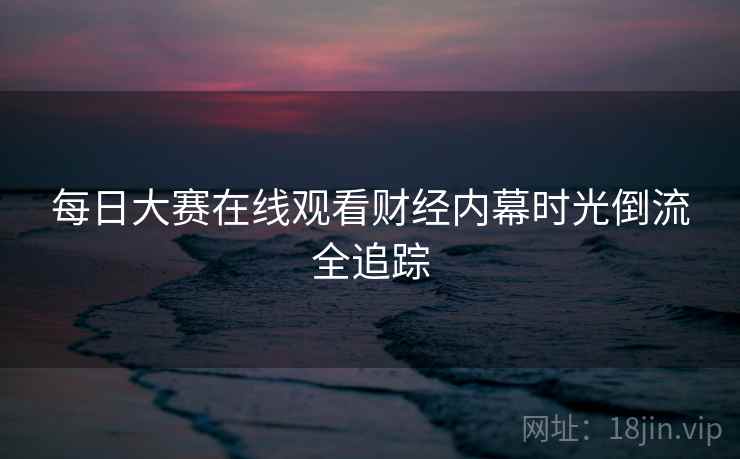 每日大赛在线观看财经内幕时光倒流全追踪