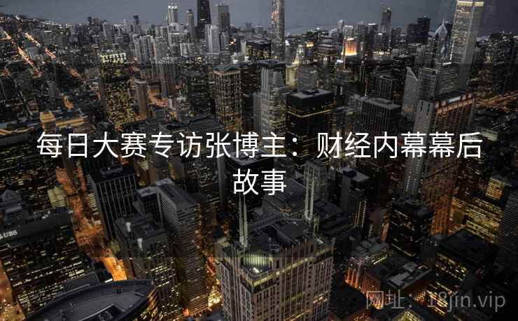 每日大赛专访张博主：财经内幕幕后故事