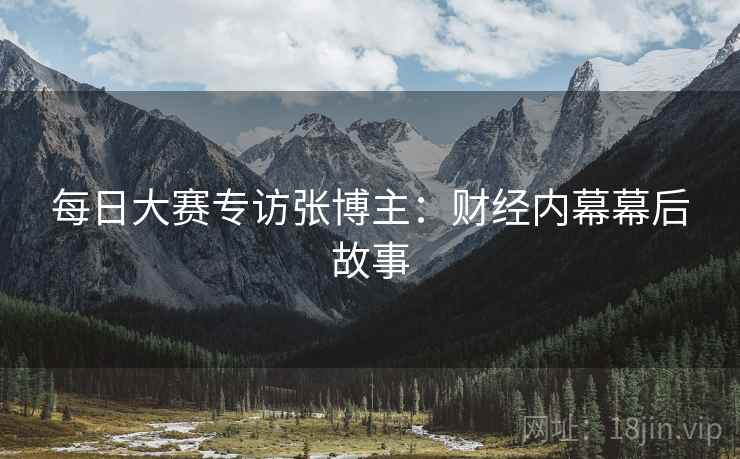 每日大赛专访张博主：财经内幕幕后故事