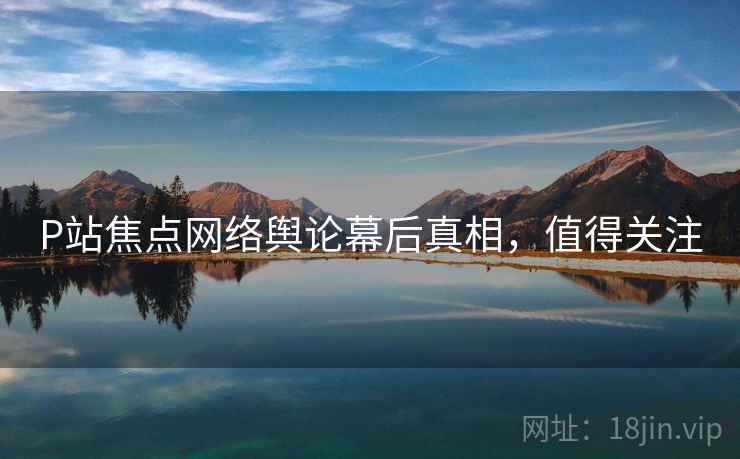 P站焦点网络舆论幕后真相，值得关注
