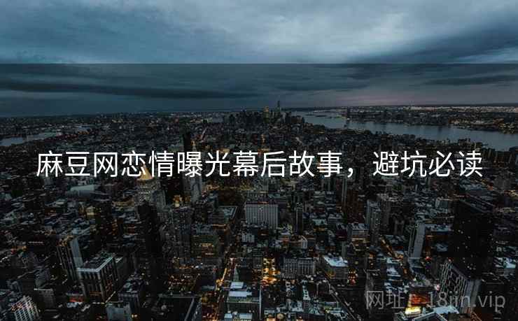 麻豆网恋情曝光幕后故事，避坑必读