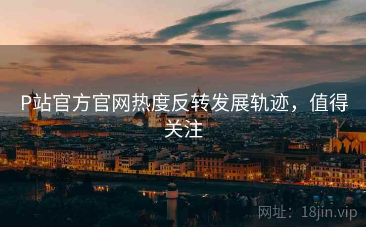 P站官方官网热度反转发展轨迹，值得关注