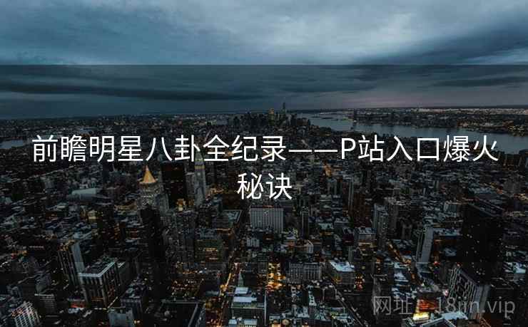 前瞻明星八卦全纪录——P站入口爆火秘诀