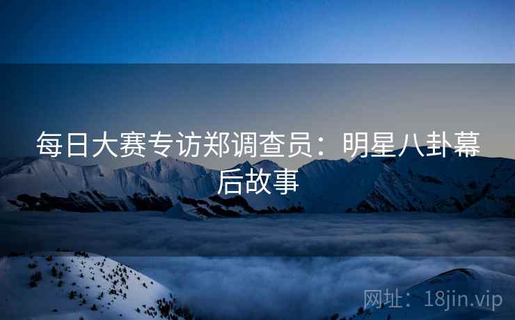 每日大赛专访郑调查员：明星八卦幕后故事