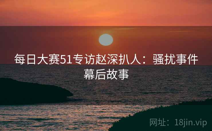每日大赛51专访赵深扒人：骚扰事件幕后故事