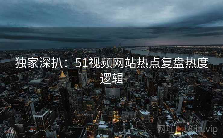 独家深扒：51视频网站热点复盘热度逻辑