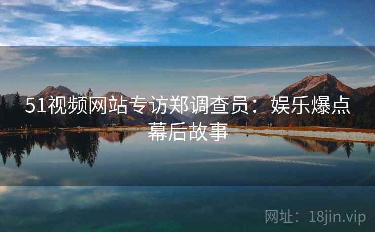 51视频网站专访郑调查员：娱乐爆点幕后故事
