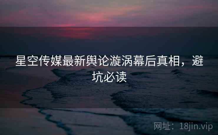 星空传媒最新舆论漩涡幕后真相，避坑必读
