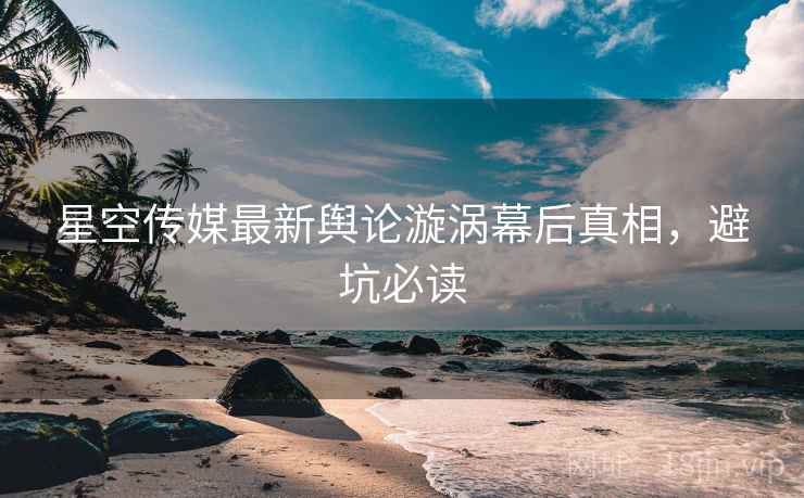 星空传媒最新舆论漩涡幕后真相，避坑必读